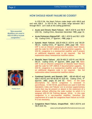 Page 2 Coding Yesterday’s Nomenclature Today
In ICD-9 CM, the Heart Failure codes begin with 428.0 and
end with 428.9. In ICD-10 CM, the codes range between I50.1
through I50.9. Let’s look at the coding guidelines:
 Acute and Chronic Heart Failure: 428.9 (ICD-9) and I50.9
(ICD-10). Coding Clinic, November-December 1985, page 14.
 Acute Pulmonary Edema/CHF: 428.1 (ICD-9) and I50.1 (ICD-
10). Coding Clinic, 3rd
Quarter, 1988, page 3.
 Systolic Heart Failure: 428.20-428.23 (ICD-9) and I50.20-
I50.23. Coding Clinic, 4th
Quarter, 2004, page 140. Note:
CHF is not an inherent component of systolic heart failure;
add the code for CHF (428.0) if documentation supports. In
ICD-10, congestive is a nonessential modifier and if present
an additional diagnosis code is not required. See full
explanation about nonessential modifiers below.
 Diastolic Heart Failure: 428.30-428.33 (ICD-9) and I50.30-
I50.33. Coding Clinic, 4th
Quarter, 2004, page 140. Note:
CHF is not an inherent component of diastolic heart failure;
add the code for CHF (428.0) if documentation supports. In
ICD-10, congestive is a nonessential modifier and if present
an additional diagnosis code is not required. See full
explanation about nonessential modifiers below.
 Combined Systolic and Diastolic CHF: 428.40-428.43 and
428.0 (ICD-9) and I50.40-I50.43 (ICD-10). Coding Clinic, 4th
Quarter, 2002, pages 52 and 53. Note: In the code
descriptions for ICD-10 congestive is enclosed in
parentheses. In ICD-10 CM, parentheses are used in both the
Alphabetic Index and Tabular List to enclose supplementary
words that may be present or absent in the statement of a
disease without affecting the code number to which it is
assigned (ICD-10 CM Training Manual, 2014). In this case
congestive is a non-essential modifier; therefore the
requirement of a code for congestive heart failure as in ICD-
9 is not necessary.
 Congestive Heart Failure, Unspecified: 428.0 (ICD-9) and
I50.9 (ICD-10).
www.cyntcodinghealthinformationservices.com
“Healthy Heart”
“Non-essential
Modifiers are used in
ICD-10 CM to include
congestive.”
HOW SHOULD HEART FAILURE BE CODED?
 