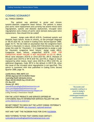 Coding Yesterday’s Nomenclature Today
The patient was admitted in acute and chronic
systolic/diastolic congestive heart failure. The patient is status
post aortic valve replacement and currently has severe mitral valve
regurgitation, systolic and diastolic dysfunction, tricuspid valve
regurgitation and a history of aortic valve stenosis status post valve
replacement. How should this be coded?
Answer: Assign code 428.43 (ICD-9), Combined systolic and
diastolic heart failure, Acute or chronic, as the principal diagnosis
or I50.43 (ICD-10). As stated in Coding Clinic Second Quarter 2000,
pages 16-17, "Do not make an assumption that the congestive heart
failure is rheumatic in nature. Unless ICD-9-CM directs the coder to
assign the code for "rheumatic," it is inappropriate to assign a code
for rheumatic congestive heart failure." Assign codes 428.0,
Congestive heart failure, unspecified (ICD-9) CODE FOR
CONGESTIVE HEART FAILURE IS NOT NECESSARY IN ICD-10; 424.0,
Mitral valve disorders (ICD-9) or I34.8 (ICD-10); 397.0, Diseases of
tricuspid valve (ICD-9) or I07.8 (ICD-10); and V43.3, Organ or tissue
replaced by other means, heart valve (ICD-9) or Z95.2 (ICD-10), as
additional diagnoses. Code 397.0 is the default in ICD-9 CM, when
the cause of the tricuspid valve regurgitation is not specified. This
advice is consistent with that published in Coding Clinic Second
Quarter 2000, page 16.
Cynthia Brown, MBA, RHIT, CCS
AHIMA Approved ICD-10 CM/PCS Trainer
CyntCoding Health Information Services
Phone: 404-992-8984/E-Fax: 678-805-4919
P.O. Box 3019
Decatur, GA 30031
cyntcoder@cyntcodinghealthinformationservices.com
www.cyntcodinghealthinformationservices.com
http://cyntcodinghealthinformationservices.blogspot.com
Coding Yesterday’s Nomenclature Today®
FOR THE LATEST PRODUCTS AND SERVICES OFFERED BY
CYNTCODING HEALTH INFORMATION SERVICES FOLLOW THE LINK
CCHIS PRODUCTS & SERVICES
DO NOT FORGET TO CHECK OUT THE LATEST CODING YESTERDAY’S
NOMENCLATURE BLOG non-traumatic ruptured eardrum.
VISIT AND “LIKE” THE FACEBOOK PAGE FOR CCHIS FACEBOOK.
NEED TUTORING TO PASS THAT CODING EXAM CONTACT:
cyntcoder@cyntcodinghealthinformationservices.com
AHIMA approved ICD-10 CM/PCS
Trainer
CODING SCENARIO?
ALL THINGS CODING®
“Accurate and
complete coding is a
must in today’s
economically
challenged healthcare
environment.”
 