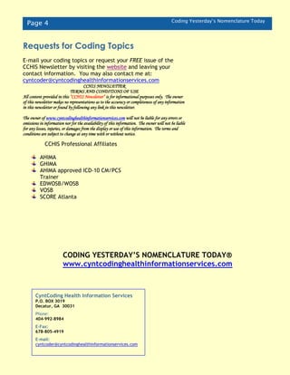 Page 4 Coding Yesterday’s Nomenclature Today
CCHIS Professional Affiliates
AHIMA
GHIMA
AHIMA approved ICD-10 CM/PCS
Trainer
EDWOSB/WOSB
VOSB
SCORE Atlanta
CyntCoding Health Information Services
P.O. BOX 3019
Decatur, GA 30031
Phone:
404-992-8984
E-Fax:
678-805-4919
E-mail:
cyntcoder@cyntcodinghealthinformationservices.com
Requests for Coding Topics
E-mail your coding topics or request your FREE issue of the
CCHIS Newsletter by visiting the website and leaving your
contact information. You may also contact me at:
cyntcoder@cyntcodinghealthinformationservices.com
CCHIS NEWSLETTER
TERMS AND CONDITIONS OF USE
All content provided in this “CCHIS Newsletter” is for informational purposes only. The owner
of this newsletter makes no representations as to the accuracy or completeness of any information
in this newsletter or found by following any link in this newsletter.
The owner of www.cyntcodinghealthinformationservices.com will not be liable for any errors or
omissions in information nor for the availability of this information. The owner will not be liable
for any losses, injuries, or damages from the display or use of this information. The terms and
conditions are subject to change at any time with or without notice.
The owner of http://cyntcodinghealthinformationservices.com will not be liable for any errors or
omissions in information nor for the availability of this information. The owner will not be liable
for any losses, injuries, or damages from the display or use of this information. The terms and
conditions are subject to change at any time with or without notice.
CODING YESTERDAY’S NOMENCLATURE TODAY®
www.cyntcodinghealthinformationservices.com
 