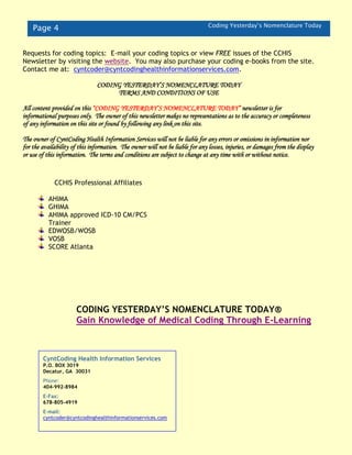 Page 4 Coding Yesterday’s Nomenclature Today
CCHIS Professional Affiliates
AHIMA
GHIMA
AHIMA approved ICD-10 CM/PCS
Trainer
EDWOSB/WOSB
VOSB
SCORE Atlanta
CyntCoding Health Information Services
P.O. BOX 3019
Decatur, GA 30031
Phone:
404-992-8984
E-Fax:
678-805-4919
E-mail:
cyntcoder@cyntcodinghealthinformationservices.com
Requests for coding topics: E-mail your coding topics or view FREE issues of the CCHIS
Newsletter by visiting the website. You may also purchase your coding e-books from the site.
Contact me at: cyntcoder@cyntcodinghealthinformationservices.com.
CODING YESTERDAY’S NOMENCLATURE TODAY
TERMS AND CONDITIONS OF USE
All content provided on this “CODING YESTERDAY’S NOMENCLATURE TODAY” newsletter is for
informational purposes only. The owner of this newsletter makes no representations as to the accuracy or completeness
of any information on this site or found by following any link on this site.
The owner of CyntCoding Health Information Services will not be liable for any errors or omissions in information nor
for the availability of this information. The owner will not be liable for any losses, injuries, or damages from the display
or use of this information. The terms and conditions are subject to change at any time with or without notice.
CODING YESTERDAY’S NOMENCLATURE TODAY®
Gain Knowledge of Medical Coding Through E-Learning
 