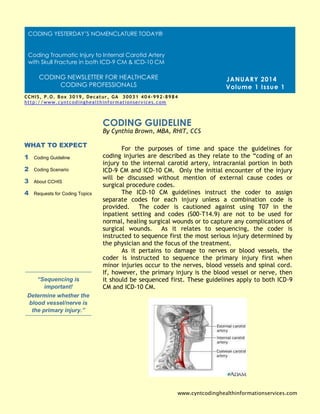 For the purposes of time and space the guidelines for
coding injuries are described as they relate to the “coding of an
injury to the internal carotid artery, intracranial portion in both
ICD-9 CM and ICD-10 CM. Only the initial encounter of the injury
will be discussed without mention of external cause codes or
surgical procedure codes.
The ICD-10 CM guidelines instruct the coder to assign
separate codes for each injury unless a combination code is
provided. The coder is cautioned against using T07 in the
inpatient setting and codes (S00-T14.9) are not to be used for
normal, healing surgical wounds or to capture any complications of
surgical wounds. As it relates to sequencing, the coder is
instructed to sequence first the most serious injury determined by
the physician and the focus of the treatment.
As it pertains to damage to nerves or blood vessels, the
coder is instructed to sequence the primary injury first when
minor injuries occur to the nerves, blood vessels and spinal cord.
If, however, the primary injury is the blood vessel or nerve, then
it should be sequenced first. These guidelines apply to both ICD-9
CM and ICD-10 CM.
CODING GUIDELINE
WHAT TO EXPECT
1 Coding Guideline
2 Coding Scenario
3 About CCHIS
4 Requests for Coding Topics
“Sequencing is
important!
Determine whether the
blood vessel/nerve is
the primary injury.”
JANUARY 2014
Volume 1 Issue 1
By Cynthia Brown, MBA, RHIT, CCS
www.cyntcodinghealthinformationservices.com
CCHIS, P.O. Box 3019, Decatur, GA 30031 404-992-8984
http://www.cyntcodinghealthinformationservices.com
Cynthia@cyntcodinghealthinformationservices.com [phone]
CODING YESTERDAY’S NOMENCLATURE TODAY®
Coding Traumatic Injury to Internal Carotid Artery
with Skull Fracture in both ICD-9 CM & ICD-10 CM
CODING NEWSLETTER FOR HEALTHCARE
CODING PROFESSIONALS
 