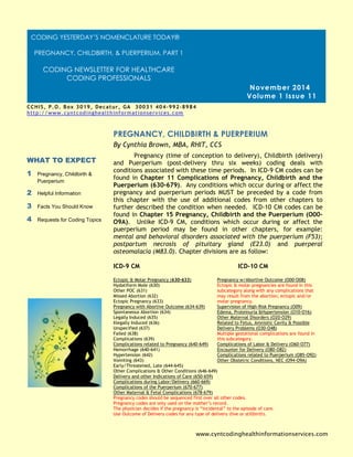 Pregnancy (time of conception to delivery), Childbirth (delivery) and Puerperium (post-delivery thru six weeks) coding deals with conditions associated with these time periods. In ICD-9 CM codes can be found in Chapter 11 Complications of Pregnancy, Childbirth and the Puerperium (630-679). Any conditions which occur during or affect the pregnancy and puerperium periods MUST be preceded by a code from this chapter with the use of additional codes from other chapters to further described the condition when needed. ICD-10 CM codes can be found in Chapter 15 Pregnancy, Childbirth and the Puerperium (O00- O9A). Unlike ICD-9 CM, conditions which occur during or affect the puerperium period may be found in other chapters, for example: mental and behavioral disorders associated with the puerperium (F53); postpartum necrosis of pituitary gland (E23.0) and puerperal osteomalacia (M83.0). Chapter divisions are as follow: 
ICD-9 CM ICD-10 CM 
Ectopic & Molar Pregnancy (630-633) Pregnancy w/Abortive Outcome (O00-O08) 
Hydatiform Mole (630) Ectopic & molar pregnancies are found in this 
Other POC (631) subcategory along with any complications that 
Missed Abortion (632) may result from the abortion; ectopic and/or 
Ectopic Pregnancy (633) molar pregnancy. 
Pregnancy with Abortive Outcome (634-639) Supervision of High-Risk Pregnancy (O09) 
Spontaneous Abortion (634) Edema, Proteinuria &Hypertension (O10-O16) 
Legally Induced (635) Other Maternal Disorders (O20-O29) 
Illegally Induced (636) Related to Fetus, Amniotic Cavity & Possible 
Unspecified (637) Delivery Problems (O30-O48) 
Failed (638) Multiple gestational complications are found in 
Complications (639) this subcategory. 
Complications related to Pregnancy (640-649) Complications of Labor & Delivery (O60-O77) 
Hemorrhage (640-641) Encounter for Delivery (O80-O82) 
Hypertension (642) Complications related to Puerperium (O85-O92) 
Vomiting (643) Other Obstetric Conditions, NEC (O94-O9A) 
Early/Threatened, Late (644-645) 
Other Complications & Other Conditions (646-649) 
Delivery and other Indications of Care (650-659) 
Complications during Labor/Delivery (660-669) 
Complications of the Puerperium (670-677) 
Other Maternal & Fetal Complications (678-679) 
Pregnancy codes should be sequenced first over all other codes. 
Pregnancy codes are only used on the mother’s record. 
The physician decides if the pregnancy is “incidental” to the episode of care. 
Use Outcome of Delivery codes for any type of delivery (live or stillbirth). 
PREGNANCY, CHILDBIRTH & PUERPERIUM 
WHAT TO EXPECT 
1 Pregnancy, Childbirth & Puerperium 
2 Helpful Information 
3 Facts You Should Know 
4 Requests for Coding Topics 
November 2014 
Volume 1 Issue 11 
By Cynthia Brown, MBA, RHIT, CCS 
www.cyntcodinghealthinformationservices.com 
CCHIS, P.O. Box 3019, Decatur, GA 30031 404-992-8984 
http://www.cyntcodinghealthinformationservices.com 
Cynthia@cyntcodinghealthinformationservices.com [phone] 
CODING YESTERDAY’S NOMENCLATURE TODAY® 
PREGNANCY, CHILDBIRTH, & PUERPERIUM, PART 1 
CODING NEWSLETTER FOR HEALTHCARE CODING PROFESSIONALS  
