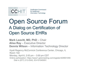 Certification Commission
                       for Healthcare
                       Information Technology




Open Source Forum
A Dialog on Certification of
Open Source EHRs
Mark Leavitt, MD, PhD – Chair
Alisa Ray – Executive Director
Dennis Wilson – Information Technology Director
Hyatt Regency McCormick Conference Center, Chicago, IL
Room 10d
Monday, April 6, 2:00 pm – 3:00 pm CDT
Online participation: https://www1.gotomeeting.com/register/429901059
     Dial in (877) 313-5342, ID # 91945091
 