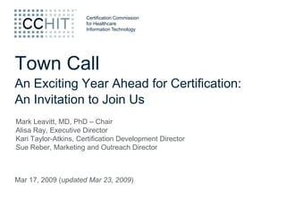 Certification Commission
                      for Healthcare
                      Information Technology




Town Call
An Exciting Year Ahead for Certification:
An Invitation to Join Us
Mark Leavitt, MD, PhD – Chair
Alisa Ray, Executive Director
Kari Taylor-Atkins, Certification Development Director
Sue Reber, Marketing and Outreach Director



Mar 17, 2009 (updated Mar 23, 2009)
 