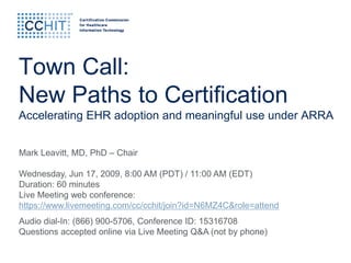 Town Call:
New Paths to Certification
Accelerating EHR adoption and meaningful use under ARRA


Mark Leavitt, MD, PhD – Chair

Wednesday, Jun 17, 2009, 8:00 AM (PDT) / 11:00 AM (EDT)
Duration: 60 minutes
Live Meeting web conference:
https://www.livemeeting.com/cc/cchit/join?id=N6MZ4C&role=attend
Audio dial-In: (866) 900-5706, Conference ID: 15316708
Questions accepted online via Live Meeting Q&A (not by phone)
 