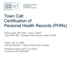 Town Call: Certification of Personal Health Records (PHRs) Mark Leavitt, MD, PhD – Chair, CCHIT Jody Pettit, MD – Strategic Work Group Leader, PHRs Friday, Oct 10, 2008 4:00 pm Eastern / 1:00 pm Pacific (60 minutes)  Participant Dial-In (877) 313-5342 Conference ID: 65204557  