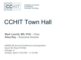 Certification Commission
                   for Healthcare
                   Information Technology




CCHIT Town Hall
Mark Leavitt, MD, PhD – Chair
Alisa Ray – Executive Director


HIMSS 09 Annual Conference and Exposition
Event 38, Room W192b
Chicago, IL
Sunday, April 5, 9:45 AM - 11:15 AM
 