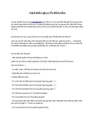 Cách khắ c phụ c lỗ i đế m tiề n

Các bạn đã biết cách sử dụng máy tính tiề n như thế nào rùi. Khi máy đếm tiền gặp lỗi trong quá trình
làm việc thì bạn phải làm thế nào. Có những lỗi th ường xuyên x ảy ra trong quá trình đ ếm ti ền thì b ạn
sẽ giải quyết thế nào? Trường hợp tôi đưa ra ở đây là c ụ th ể khi đ ưa ti ền 50, 100, 200, 500 nghìn đ ồng
vào máy.



Khi đưa tiền vào máy, máy bị tít liên tục thì cách kh ắc ph ục l ỗi đ ếm ti ền nh ư th ế nào?

Loại máy này tích hợp nhiều chức năng phân bi ệt các lo ại m ệnh giá , gi ấy hay polyme .. . tr ường h ợp
của bạn do độ nhạy khi kiểm tra loại giấy bạc , n ếu không mu ốn v ướng nh ững r ắc r ối vì s ự hi ện đ ại
có thể điều chỉnh giảm lại các thông số thiết lập c ủa có th ể b ạn c ần th ứ này …



Vào cài đặt chỉnh thông số:

- Bật công tắc nguồn chở máy khởi động sau 3 phút.

Muốn vào căn chỉnh ta nhấn và giữ phím 20 một lúc th ấy ti ếng kêu biacutet thì th ả tay ra

Màn hình hiển thị —-

- Ta nhấn + hoặc – để hiện chỉnh thông số chu ẩn c ủa máy là 101

- Nhấn tiếp phím 20 để vào căn chỉnh các

Ý NGHĨA HIỂN THỊ CODE :

- P3: Chỉnh tiền 20.000đ ( Báo C13 tăng đ ộ nh ạy tăng, gi ảm , ” ).

- P4: Chỉnh tiển 50.000đ ( Báo C13 tăng đ ộ nh ạy tăng, gi ảm , ” ).

- P7: Chỉnh tiền 100.000đ ( Báo C13 tăng đ ộ nh ạy tăng, gi ảm ” ).

- P5: Tiền phát quang báo C21 ( Tăng đ ộ nh ạy gi ảm)

- P9: Các loại tiền báo C25 ( Tăng độ nhạy giảm)

- P10: Chỉnh giữa tiền (20K 500K) chỉnh phân lo ại gi ữa 20K 500K ( N ếu đ ếm ti ền m ệnh giá 500K ( 500K
báo 20K) thì ta giảm 1 ” 3 đơn vị và ng ược lại)

- P11: Các loại tiền báo C23 tăng độ nhạy giảm (IC03)
 