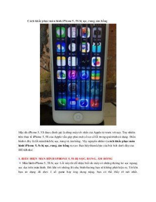 Cách khắc phục màn hình iPhone 5, 5S bị sọc, rung, ám hồng
Mặc dù iPhone 5, 5S được đánh giá là dòng máy tốt nhất của Apple từ trước tới nay. Tuy nhiên
trên thực tế iPhone 5, 5S của Apple vẫn gặp phải một số sự cố lỗi trong quá trình sử dụng. Điển
hình ở đây là lỗi màn hình bị sọc, rung và ám hồng. Vậy nguyên nhân và cách khắc phục màn
hình iPhone 5, 5s bị sọc, rung, ám hồng ra sao. Bạn hãy tham khảo của bài biết dưới đây của
ISTAR nhé.
1. BIỂU HIỆN MÀN HÌNH IPHONE 5, 5S BỊ SỌC, RUNG, ÁM HỒNG
✧ Màn hình iPhone 5, 5S bị sọc: Lỗi này rất dễ nhận biết do máy có những đường kẻ sọc ngang,
sọc dọc trên màn hình. Đôi khi với những lôi nhẹ bình thường bạn sẽ không phát hiện ra. Tới khi
bạn sử dụng để chơi 1 số game hay ứng dụng nặng, bạn có thể thấy rõ nét nhất.
 