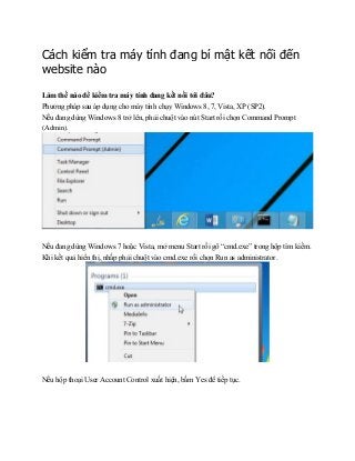 Cách kiểm tra máy tính đang bí mật kết nối đến
website nào
Làm thế nào để kiểm tra máy tính đang kết nối tới đâu?
Phương pháp sau áp dụng cho máy tính chạy Windows 8, 7, Vista, XP (SP2).
Nếu đang dùng Windows 8 trở lên, phải chuột vào nút Start rồi chọn Command Prompt
(Admin).
Nếu đang dùng Windows 7 hoặc Vista, mở menu Start rồi gõ “cmd.exe” trong hộp tìm kiếm.
Khi kết quả hiển thị, nhấp phải chuột vào cmd.exe rồi chọn Run as administrator.
Nếu hộp thoại User Account Control xuất hiện, bấm Yes để tiếp tục.
 