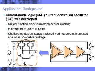 16
Application: Background
 Current-mode logic (CML) current-controlled oscillator
(ICO) was developed
– Critical function block in microprocessor clocking
– Migrated from 90nm to 65nm
– Challenging design issues: reduced Vdd headroom, increased
nonlinearity/variation/leakage.
 