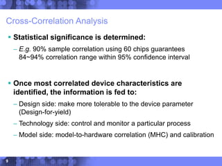 9
Cross-Correlation Analysis
 Statistical significance is determined:
– E.g. 90% sample correlation using 60 chips guarantees
84~94% correlation range within 95% confidence interval
 Once most correlated device characteristics are
identified, the information is fed to:
– Design side: make more tolerable to the device parameter
(Design-for-yield)
– Technology side: control and monitor a particular process
– Model side: model-to-hardware correlation (MHC) and calibration
 