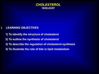 CHOLESTEROL
10/02-03/07
I. LEARNING OBJECTIVES
1) To identify the structure of cholesterol
2) To outline the synthesis of cholesterol
3) To describe the regulation of cholesterol synthesis
4) To illustrate the role of bile in lipid metabolism
 