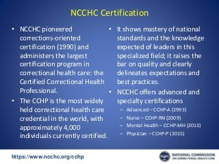 https://www.ncchc.org/cchp/-
NCCHC Certification
• NCCHC pioneered
corrections-oriented
certification (1990) and
administers the largest
certification program in
correctional health care: the
Certified Correctional Health
Professional.
• The CCHP is the most widely
held correctional health care
credential in the world, with
approximately 4,000
individuals currently certified.
• It shows mastery of national
standards and the knowledge
expected of leaders in this
specialized field; it raises the
bar on quality and clearly
delineates expectations and
best practices.
• NCCHC offers advanced and
specialty certifications
– Advanced – CCHP-A (1993)
– Nurse – CCHP-RN (2009)
– Mental Health – CCHP-MH (2013)
– Physician – CCHP-P (2015)
 