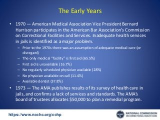 https://www.ncchc.org/cchp/-
The Early Years
• 1970 — American Medical Association Vice President Bernard
Harrison participates in the American Bar Association's Commission
on Correctional Facilities and Services. Inadequate health services
in jails is identified as a major problem.
– Prior to the 1970s there was an assumption of adequate medical care (or
disregard)
– The only medical “facility” is first aid (65.5%)
– First aid is unavailable (16.7%)
– No regularly scheduled physician available (28%)
– No physician available on call (11.4%)
– Available dentist (37.8%)
• 1973 — The AMA publishes results of its survey of health care in
jails, and confirms a lack of services and standards. The AMA’s
board of trustees allocates $50,000 to plan a remedial program.
 