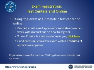 https://www.ncchc.org/cchp/-
Exam registration:
Test Centers and Online
• Taking the exam at a Prometric test center or
online
• Prometric will email approved candidates once per
week with instructions on how to register
• To see if there is a test center near you, click here
• Candidates must take the exam within 6 months of
application approval
• Registration is available once the CCHP application is complete and
approved.
 