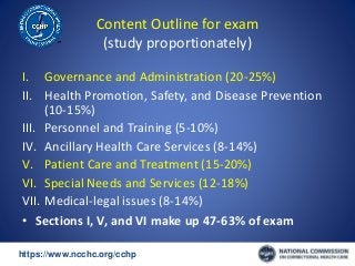 https://www.ncchc.org/cchp/-
Content Outline for exam
(study proportionately)
I. Governance and Administration (20-25%)
II. Health Promotion, Safety, and Disease Prevention
(10-15%)
III. Personnel and Training (5-10%)
IV. Ancillary Health Care Services (8-14%)
V. Patient Care and Treatment (15-20%)
VI. Special Needs and Services (12-18%)
VII. Medical-legal issues (8-14%)
• Sections I, V, and VI make up 47-63% of exam
 