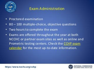 https://www.ncchc.org/cchp/-
Exam Administration
• Proctored examination
• 80 – 100 multiple-choice, objective questions
• Two hours to complete the exam
• Exams are offered throughout the year at both
NCCHC or partner exam sites as well as online and
Prometric testing centers. Check the CCHP exam
calendar for the most up-to-date information.
 