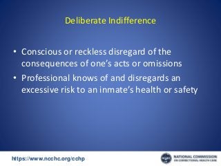 https://www.ncchc.org/cchp/-
Deliberate Indifference
• Conscious or reckless disregard of the
consequences of one’s acts or omissions
• Professional knows of and disregards an
excessive risk to an inmate’s health or safety
 