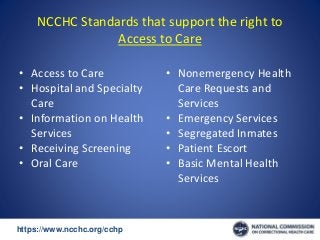 https://www.ncchc.org/cchp/-
NCCHC Standards that support the right to
Access to Care
• Access to Care
• Hospital and Specialty
Care
• Information on Health
Services
• Receiving Screening
• Oral Care
• Nonemergency Health
Care Requests and
Services
• Emergency Services
• Segregated Inmates
• Patient Escort
• Basic Mental Health
Services
 