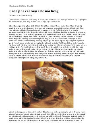 Chuyên mục:Chế biến - Pha chế
Cách pha các loại cafe nổi tiếng
Cách pha các loại cafe nổi tiếng
Coffee should be black as Hell, strong as Death, and sweet as Love - Tục ngữ Thổ Nhĩ Kỳ Cà phê phải
đen như Địa Ngục, phải đắng như Tử Thần và ngọt ngào như Tình Ái.
Về cơ bản người ta phân biệt 5 hình thức khác nhau: Ở các nước Đức, Thụy Sĩ và Mỹ
người ta pha cà phê bằng cách cho nước sôi chảy qua một cái túi lọc chứa bột cà phê. Cách
thức này được Melitta Bentz phát minh ra vào năm 1908. Phổ biến nhất ở Ý là cà phê
espresso. Loại cà phê này được pha bằng cách cho nước bị ép dưới áp suấp cao chảy qua cà
phê xay cực mịn. Cách pha này sẽ tạo ra một lớp kem từ dầu cà phê. Thổ Nhĩ Kỳ và các nước
vùng Balkan pha cà phê theo "kiểu Thổ Nhĩ Kỳ". Theo cách này cà phê xay mịn, đường và
nước được cho vào một loại ấm mỏng hình chóp rồi đun lên. (xem thêm Mokka) Pha kiểu
Pháp: kiểu pha này khá nổi tiếng và cũng rất gần gũi với nhiều người. Họ dùng một loại bình
gọi là French press có cấu tạo tương tự như phin cà phê của Việt Nam. Bột cà phê được cho
vào trong bình rồi dùng một miếng lọc bằng kim loại ép lên trên (press), sau đó rót nước sôi vào
và đậy nắp lại. Nước sôi sẽ qua miếng lọc rồi thấm dần vào bột cà phê. Do tốc độ chảy của
nước khi qua miếng lọc rất chậm nên cà phê sẽ rất đặc. Cà phê tan: loại cà phê chỉ cần đổ
nước nóng vào, khuấy lên là có thể uống ngay. Trên cơ sở năm cách pha chế trên mà ngày
nay người ta phát minh ra hàng trăm công thức pha cà phê cũng như hàng ngàn món đồ uống
có chứa cà phê. Nhiều cách thức đòi hỏi phải có máy pha cà phê chuyên dụng. Cà phê
cappuccino là một cách uống cà phê của Ý
Một cà phê cappuccino bao gồm ba phần đều nhau: cà phê espresso pha với một lượng nước
gấp đôi (espresso lungo), sữa nóng và sữa sủi bọt. Để hoàn thiện khẩu vị, người ta thường rải
lên trên tách cà phê cappuccino một ít bột ca cao và/hay bột quế. Trong các quán cà phê ở Ý,
người đứng bán ở bar (barista) thường dùng khuông hay dùng thìa và bằng cách khuấy điệu
nghệ trong lúc rắc bột để tạo thành các hình nghệ thuật (hình trái tim, đám mây, bướm,...).
 