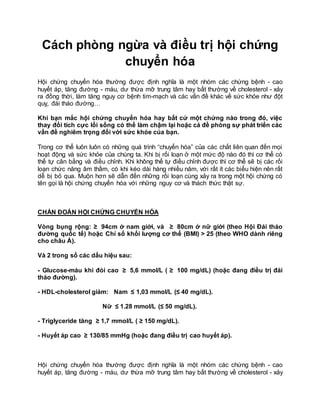 Cách phòng ngừa và điều trị hội chứng
chuyển hóa
Hội chứng chuyển hóa thường được định nghĩa là một nhóm các chứng bệnh - cao
huyết áp, tăng đường - máu, dư thừa mỡ trung tâm hay bất thường về cholesterol - xảy
ra đồng thời, làm tăng nguy cơ bệnh tim-mạch và các vấn đề khác về sức khỏe như đột
quỵ, đái tháo đường…
Khi bạn mắc hội chứng chuyển hóa hay bất cứ một chứng nào trong đó, việc
thay đổi tích cực lối sống có thể làm chậm lại hoặc cả đề phòng sự phát triển các
vấn đề nghiêm trọng đối với sức khỏe của bạn.
Trong cơ thể luôn luôn có những quá trình “chuyển hóa” của các chất liên quan đến mọi
hoạt động và sức khỏe của chúng ta. Khi bị rối loạn ở một mức độ nào đó thì cơ thể có
thể tự cân bằng và điều chỉnh. Khi không thể tự điều chỉnh được thì cơ thể sẽ bị các rối
loạn chức năng âm thầm, có khi kéo dài hàng nhiều năm, với rất ít các biểu hiện nên rất
dễ bị bỏ qua. Muộn hơn sẽ dẫn đến những rối loạn cùng xảy ra trong một hội chứng có
tên gọi là hội chứng chuyển hóa với những nguy cơ và thách thức thật sự.
CHẨN ĐOÁN HỘI CHỨNG CHUYỂN HÓA
Vòng bụng rộng: ≥ 94cm ở nam giới, và ≥ 80cm ở nữ giới (theo Hội Đái tháo
đường quốc tế) hoặc Chỉ số khối lượng cơ thể (BMI) > 25 (theo WHO dành riêng
cho châu Á).
Và 2 trong số các dấu hiệu sau:
- Glucose-máu khi đói cao ≥ 5,6 mmol/L ( ≥ 100 mg/dL) (hoặc đang điều trị đái
tháo đường).
- HDL-cholesterol giảm: Nam ≤ 1,03 mmol/L (≤ 40 mg/dL).
Nữ ≤ 1.28 mmol/L (≤ 50 mg/dL).
- Triglyceride tăng ≥ 1,7 mmol/L ( ≥ 150 mg/dL).
- Huyết áp cao ≥ 130/85 mmHg (hoặc đang điều trị cao huyết áp).
Hội chứng chuyển hóa thường được định nghĩa là một nhóm các chứng bệnh - cao
huyết áp, tăng đường - máu, dư thừa mỡ trung tâm hay bất thường về cholesterol - xảy
 