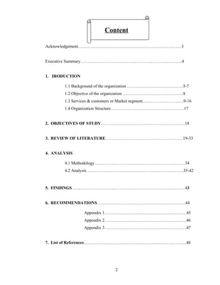 Content

Acknowledgement………………………………………………………………3


Executive Summary……………………………………………………………..4


1. IRODUCTION

       1.1 Background of the organization …………………………………5-7
       1.2 Objective of the organization ……………………………………8
       1.3 Services & customers or Market segment………………………..9-16
       1.4 Organization Structure……………………………………………17


2. OBJECTIVES OF STUDY…………………………………………………..18


3. REVIEW OF LITERATURE………………………………………………19-33


4. ANALYSIS

       4.1 Methodology………………………………………………………34
       4.2 Analysis ………………………………………………………….35-42



5. FINDINGS ……………………………………………………………………43


6. RECOMMENDATIONS……………………………………………………..44

                Appendix 1…………………………………………………45
                Appendix 2…………………..……………………………..46
                Appendix 3…………………………………………………47


7. List of References……………………………………………………………...48




                             2
 