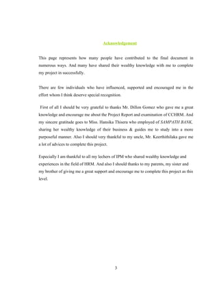 Acknowledgement


This page represents how many people have contributed to the final document in
numerous ways. And many have shared their wealthy knowledge with me to complete
my project in successfully.


There are few individuals who have influenced, supported and encouraged me in the
effort whom I think deserve special recognition.

First of all I should be very grateful to thanks Mr. Dillon Gomez who gave me a great
knowledge and encourage me about the Project Report and examination of CCHRM. And
my sincere gratitude goes to Miss. Hansika Thisera who employed of SAMPATH BANK,
sharing her wealthy knowledge of their business & guides me to study into a more
purposeful manner. Also I should very thankful to my uncle, Mr. Keerthithilaka gave me
a lot of advices to complete this project.

Especially I am thankful to all my lechers of IPM who shared wealthy knowledge and
experiences in the field of HRM. And also I should thanks to my parents, my sister and
my brother of giving me a great support and encourage me to complete this project as this
level.




                                             3
 
