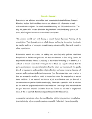 Executive Summary

Recruitment and selection is one of the most important activities in Human Resource
Planning. And the decision of Recruitment and selection will effect to the overall
activities in any company. The implications of recruiting, not fairly can be serious. You
may not get the most suitable person for the job and the cost of recruiting again if you
make the wrong recruitment decisions can be considerable.


This process should start with having a sound Human Resource Planning of the
organization. There through process called demand and supply forecasting, it estimates
the number and type of employees needed to carry out successfully the overall objectives
of the organization.


Recruitment should be focused on seeking and attracting only qualified candidates.
Irrespective of whether the job filled has been in existence or else newly created. Its
requirements must be defined as precisely as possible for recruiting to be effective. It is
difficult to recruit successfully if the jobs to be filled are vaguely defined. For this
purpose job analysis provides information about the nature and requirements for specific
jobs. It is important to understand the relationship between human resource planning, job
analysis, and recruitment and selection process. Here the consideration must be given to
find any prospective employee could be promoting within the organization to take up
those positions. If and external recruitment a job advertisement must put forward to
attract suitable and potential candidates to apply for the job. Applicants must be screened
for the interview purpose and tested to find out his/her knowledge, skills and attitude for
the job. The most potential candidate should be chosen and an offer of employment
made. If that is accepted, the remaining candidates must to be discarded.


A successful recruitment policy also should outline with the new employee being helped
to settle in to the job as soon and smoothly as possible (Induction). He or she must be




                                             4
 