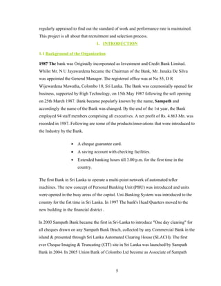 regularly appraised to find out the standard of work and performance rate is maintained.
This project is all about that recruitment and selection process.
                                   1. INTRODUCTION

1.1 Background of the Organization

1987 The bank was Originally incorporated as Investment and Credit Bank Limited.
Whilst Mr. N U Jayawardena became the Chairman of the Bank, Mr. Janaka De Silva
was appointed the General Manager. The registered office was at No 55, D R
Wijewardena Mawatha, Colombo 10, Sri Lanka. The Bank was ceremonially opened for
business, supported by High Technology, on 15th May 1987 following the soft opening
on 25th March 1987. Bank became popularly known by the name, Sampath and
accordingly the name of the Bank was changed. By the end of the 1st year, the Bank
employed 94 staff members comprising all executives. A net profit of Rs. 4.863 Mn. was
recorded in 1987. Following are some of the products/innovations that were introduced to
the Industry by the Bank.

                   •   A cheque guarantee card.
                   •   A saving account with checking facilities.
                   •   Extended banking hours till 3.00 p.m. for the first time in the
                       country.

The first Bank in Sri Lanka to operate a multi-point network of automated teller
machines. The new concept of Personal Banking Unit (PBU) was introduced and units
were opened in the busy areas of the capital. Uni-Banking System was introduced to the
country for the fist time in Sri Lanka. In 1997 The bank's Head Quarters moved to the
new building in the financial district .

In 2003 Sampath Bank became the first in Sri-Lanka to introduce "One day clearing" for
all cheques drawn on any Sampath Bank Brach, collected by any Commercial Bank in the
island & presented through Sri Lanka Automated Clearing House (SLACH). The first
ever Cheque Imaging & Truncating (CIT) site in Sri Lanka was launched by Sampath
Bank in 2004. In 2005 Union Bank of Colombo Ltd become as Associate of Sampath



                                              5
 
