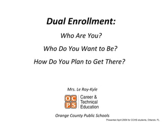 Dual Enrollment: Who Are You? Who Do You Want to Be?  How Do You Plan to Get There?  Mrs. Le Roy-Kyle Orange County Public Schools Presented April 2009 for CCHS students, Orlando, FL  