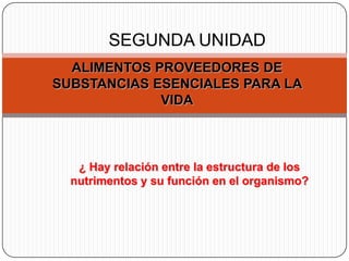 SEGUNDA UNIDAD
  ALIMENTOS PROVEEDORES DE
SUBSTANCIAS ESENCIALES PARA LA
             VIDA



   ¿ Hay relación entre la estructura de los
  nutrimentos y su función en el organismo?
 