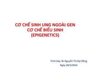 CƠ CHẾ SINH UNG NGOÀI GEN
CƠ CHẾ BIỂU SINH
(EPIGENETICS)
Trình bày: Bs Nguyễn Thị Đại Đồng
Ngày 28/3/2016
 
