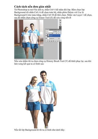Cách tách nền đơn giản nhất
Từ Photoshop ta mở File ảnh ra, nhấn Ctrl+J để nhân đôi lớp. Bấm chọn lớp
Background rồi nhấn Ctrl+A để chọn toàn bộ, nhấn phím Delete với Use là
Background Color màu trắng, nhấn Ctrl+D để thôi chọn. Nhấn vào Layer 1 để chọn,
sau đó nhấn chọn công cụ Eraser Tool (E) để xóa vùng nền đi
Nếu xóa nhầm thì ta chọn công cụ History Brush Tool (Y) để khôi phục lại, sau khi
làm xong kết quả ta có hình sau:
Nếu tắt lớp Background đi thì ta có hình như dưới đây:
 