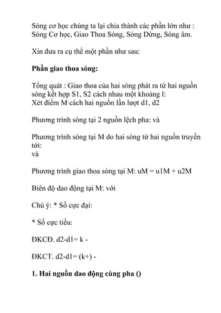 Sóng cơ học chúng ta lại chia thành các phần lớn như :
Sóng Cơ học, Giao Thoa Sóng, Sóng Dừng, Sóng âm.
Xin đưa ra cụ thể một phần như sau:
Phần giao thoa sóng:
Tổng quát : Giao thoa của hai sóng phát ra từ hai nguồn
sóng kết hợp S1, S2 cách nhau một khoảng l:
Xét điểm M cách hai nguồn lần lượt d1, d2
Phương trình sóng tại 2 nguồn lệch pha: và
Phương trình sóng tại M do hai sóng từ hai nguồn truyền
tới:
và
Phương trình giao thoa sóng tại M: uM = u1M + u2M
Biên độ dao động tại M: với
Chú ý: * Số cực đại:
* Số cực tiểu:
ĐKCĐ. d2-d1= k -
ĐKCT. d2-d1= (k+) -
1. Hai nguồn dao động cùng pha ()
 