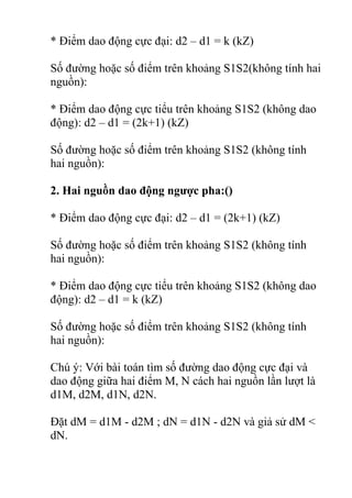 * Điểm dao động cực đại: d2 – d1 = k (kZ)
Số đường hoặc số điểm trên khoảng S1S2(không tính hai
nguồn):
* Điểm dao động cực tiểu trên khoảng S1S2 (không dao
động): d2 – d1 = (2k+1) (kZ)
Số đường hoặc số điểm trên khoảng S1S2 (không tính
hai nguồn):
2. Hai nguồn dao động ngược pha:()
* Điểm dao động cực đại: d2 – d1 = (2k+1) (kZ)
Số đường hoặc số điểm trên khoảng S1S2 (không tính
hai nguồn):
* Điểm dao động cực tiểu trên khoảng S1S2 (không dao
động): d2 – d1 = k (kZ)
Số đường hoặc số điểm trên khoảng S1S2 (không tính
hai nguồn):
Chú ý: Với bài toán tìm số đường dao động cực đại và
dao động giữa hai điểm M, N cách hai nguồn lần lượt là
d1M, d2M, d1N, d2N.
Đặt dM = d1M - d2M ; dN = d1N - d2N và giả sử dM <
dN.
 