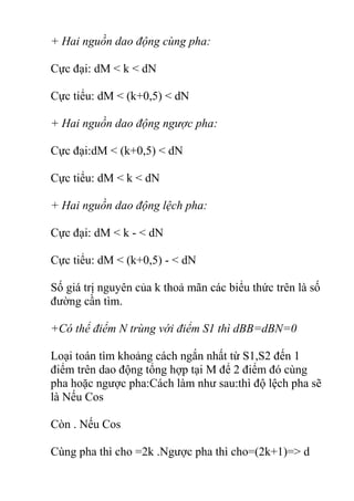 + Hai nguồn dao động cùng pha:
Cực đại: dM < k < dN
Cực tiểu: dM < (k+0,5) < dN
+ Hai nguồn dao động ngược pha:
Cực đại:dM < (k+0,5) < dN
Cực tiểu: dM < k < dN
+ Hai nguồn dao động lệch pha:
Cực đại: dM < k - < dN
Cực tiểu: dM < (k+0,5) - < dN
Số giá trị nguyên của k thoả mãn các biểu thức trên là số
đường cần tìm.
+Có thể điểm N trùng với điểm S1 thì dBB=dBN=0
Loại toán tìm khoảng cách ngắn nhất từ S1,S2 đến 1
điểm trên dao động tổng hợp tại M để 2 điểm đó cùng
pha hoặc ngược pha:Cách làm như sau:thì độ lệch pha sẽ
là Nếu Cos
Còn . Nếu Cos
Cùng pha thì cho =2k .Ngược pha thì cho=(2k+1)=> d
 