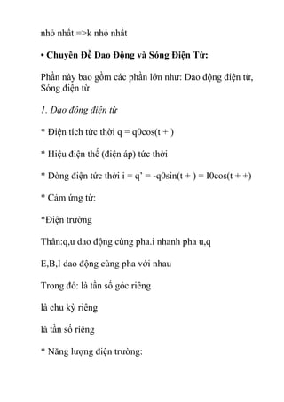 nhỏ nhất =>k nhỏ nhất
• Chuyên Đề Dao Động và Sóng Điện Từ:
Phần này bao gồm các phần lớn như: Dao động điện từ,
Sóng điện từ
1. Dao động điện từ
* Điện tích tức thời q = q0cos(t + )
* Hiệu điện thế (điện áp) tức thời
* Dòng điện tức thời i = q’ = -q0sin(t + ) = I0cos(t + +)
* Cảm ứng từ:
*Điện trường
Thân:q,u dao động cùng pha.i nhanh pha u,q
E,B,I dao động cùng pha với nhau
Trong đó: là tần số góc riêng
là chu kỳ riêng
là tần số riêng
* Năng lượng điện trường:
 