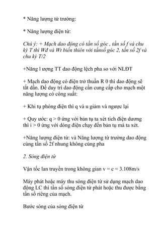 * Năng lượng từ trường:
* Năng lượng điện từ:
Chú ý: + Mạch dao động có tần số góc , tần số f và chu
kỳ T thì Wđ và Wt biến thiên với tầnsố góc 2, tần số 2f và
chu kỳ T/2
+Năng l ượng TT dao động lệch pha so với NLĐT
+ Mạch dao động có điện trở thuần R 0 thì dao động sẽ
tắt dần. Để duy trì dao động cần cung cấp cho mạch một
năng lượng có công suất:
+ Khi tụ phóng điện thì q và u giảm và ngược lại
+ Quy ước: q > 0 ứng với bản tụ ta xét tích điện dương
thì i > 0 ứng với dòng điện chạy đến bản tụ mà ta xét.
+Năng lượng điện từ: và Năng lượng từ trường dao động
cùng tần số 2f nhung không cùng pha
2. Sóng điện từ
Vận tốc lan truyền trong không gian v = c = 3.108m/s
Máy phát hoặc máy thu sóng điện từ sử dụng mạch dao
động LC thì tần số sóng điện từ phát hoặc thu được bằng
tần số riêng của mạch.
Bước sóng của sóng điện từ
 