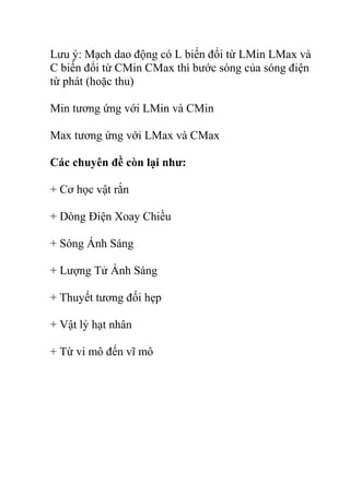 Lưu ý: Mạch dao động có L biến đổi từ LMin LMax và
C biến đổi từ CMin CMax thì bước sóng của sóng điện
từ phát (hoặc thu)
Min tương ứng với LMin và CMin
Max tương ứng với LMax và CMax
Các chuyên đề còn lại như:
+ Cơ học vật rắn
+ Dòng Điện Xoay Chiều
+ Sóng Ánh Sáng
+ Lượng Tử Ánh Sáng
+ Thuyết tương đối hẹp
+ Vật lý hạt nhân
+ Từ vi mô đến vĩ mô
 