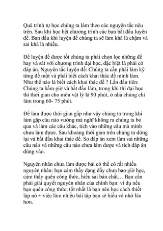 Quá trình tự học chúng ta làm theo các nguyên tắc nêu
trên. Sau khi học hết chương trình các bạn bắt đầu luyện
đề. Ban đầu khi luyện đề chúng ta sẽ làm khá là chậm và
sai khá là nhiều.
Để luyện đề được tốt chúng ta phải chọn lọc những đề
hay và sát với chương trình đại học, đặc biệt là phải có
đáp án. Nguyên tắc luyện đề: Chúng ta cần phải làm kỹ
từng đề một và phải biết cách khai thác đề mình làm.
Như thế nào là biết cách khai thác đề ? Lần đầu tiên:
Chúng ta bấm giờ và bắt đầu làm, trong khi thi đại học
thì thời gian cho môn vật lý là 90 phút, ở nhà chúng chỉ
làm trong 60- 75 phút.
Để làm được thời gian gấp như vậy chúng ta trong khi
làm gặp câu nào vướng mà nghĩ không ra chúng ta bỏ
qua và làm các câu khác, tích vào những câu mà mình
chưa làm được. Sau khoảng thời gian trên chúng ta dừng
lại và bắt đầu khai thác đề. So đáp án xem làm sai những
câu nào và những câu nào chưa làm được và tích đáp án
đúng vào.
Nguyên nhân chưa làm được bài có thể có rất nhiều
nguyên nhân: bạn cảm thấy dạng đấy chưa bao giờ học,
cảm thấy quên công thức, hiểu sai bản chất… Bạn cần
phải giải quyết nguyên nhân của chính bạn: ví dụ nếu
bạn quên công thức, tốt nhất là bạn nên học cách thiết
lập nó + việc làm nhiều bài tập bạn sẽ hiểu và nhớ lâu
hơn.
 