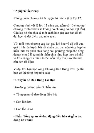 • Nguyên tắc riêng:
+Tổng quan chương trình luyện thi môn vật lý lớp 12:
Chương trình vật lý lớp 12 nâng cao gồm có 10 chương (
chương trình cơ bản sẽ không có chương cơ học vật rắn).
Câu lạc bộ xin chia sẻ một cách học của các bạn đã thi
đại học và đạt điểm cao như sau :
Với mỗi một chương các bạn sau khi học và đã trải qua
quá trình rèn luyện bài rất nhiều các bạn nên tổng hợp lại
kiến thức và phân chia dạng bài, phương pháp cho từng
dạng ( chú ý là tự mình phân chia tổng hợp theo trí nhớ
và khả năng của mình trước, nếu thấy thiếu sót thì mới
cần đến tài liệu)
Ví dụ: khi bạn học xong Chương Dao Động Cơ Học thì
bạn có thể tổng hợp như sau:
• Chuyên đề Dao Động Cơ Học
Dao động cơ học gồm 3 phần lớn:
+ Tổng quan về dao động điều hòa
+ Con lắc đơn
+ Con lắc lò xo
• Phần Tổng quan về dao động điều hòa sẽ gồm các
dạng như sau:
 