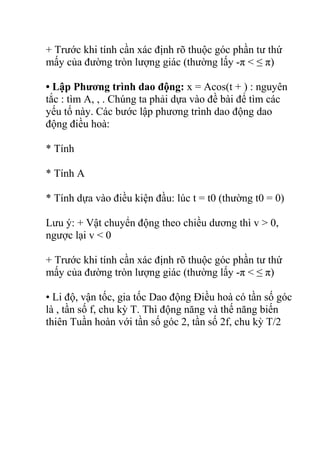 + Trước khi tính cần xác định rõ thuộc góc phần tư thứ
mấy của đường tròn lượng giác (thường lấy -π < ≤ π)
• Lập Phương trình dao động: x = Acos(t + ) : nguyên
tắc : tìm A, , . Chúng ta phải dựa vào đề bài để tìm các
yếu tố này. Các bước lập phương trình dao động dao
động điều hoà:
* Tính
* Tính A
* Tính dựa vào điều kiện đầu: lúc t = t0 (thường t0 = 0)
Lưu ý: + Vật chuyển động theo chiều dương thì v > 0,
ngược lại v < 0
+ Trước khi tính cần xác định rõ thuộc góc phần tư thứ
mấy của đường tròn lượng giác (thường lấy -π < ≤ π)
• Li độ, vận tốc, gia tốc Dao động Điều hoà có tần số góc
là , tần số f, chu kỳ T. Thì động năng và thế năng biến
thiên Tuần hoàn với tần số góc 2, tần số 2f, chu kỳ T/2
 