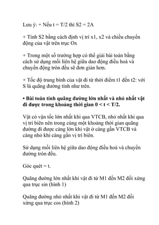 Lưu ý: + Nếu t = T/2 thì S2 = 2A
+ Tính S2 bằng cách định vị trí x1, x2 và chiều chuyển
động của vật trên trục Ox
+ Trong một số trường hợp có thể giải bài toán bằng
cách sử dụng mối liên hệ giữa dao động điều hoà và
chuyển động tròn đều sẽ đơn giản hơn.
+ Tốc độ trung bình của vật đi từ thời điểm t1 đến t2: với
S là quãng đường tính như trên.
• Bài toán tính quãng đường lớn nhất và nhỏ nhất vật
đi được trong khoảng thời gian 0 < t < T/2.
Vật có vận tốc lớn nhất khi qua VTCB, nhỏ nhất khi qua
vị trí biên nên trong cùng một khoảng thời gian quãng
đường đi được càng lớn khi vật ở càng gần VTCB và
càng nhỏ khi càng gần vị trí biên.
Sử dụng mối liên hệ giữa dao động điều hoà và chuyển
đường tròn đều.
Góc quét = t.
Quãng đường lớn nhất khi vật đi từ M1 đến M2 đối xứng
qua trục sin (hình 1)
Quãng đường nhỏ nhất khi vật đi từ M1 đến M2 đối
xứng qua trục cos (hình 2)
 