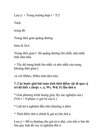 Lưu ý: + Trong trường hợp t > T/2
Tách
trong đó
Trong thời gian quãng đường
luôn là 2nA
Trong thời gian t’ thì quãng đường lớn nhất, nhỏ nhất
tính như trên.
+ Tốc độ trung bình lớn nhất và nhỏ nhất của trong
khoảng thời gian t:
và với SMax; SMin tính như trên.
7. Các bước giải bài toán tính thời điểm vật đi qua vị
trí đã biết x (hoặc v, a, Wt, Wđ, F) lần thứ n
* Giải phương trình lượng giác lấy các nghiệm của t
(Với t > 0 phạm vi giá trị của k )
* Liệt kê n nghiệm đầu tiên (thường n nhỏ)
* Thời điểm thứ n chính là giá trị lớn thứ n
Lưu ý:+ Đề ra thường cho giá trị n nhỏ, còn nếu n lớn thì
tìm quy luật để suy ra nghiệm thứ n
 