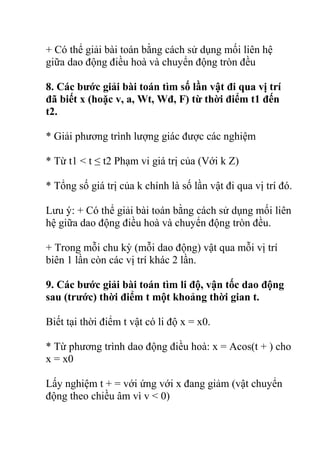 + Có thể giải bài toán bằng cách sử dụng mối liên hệ
giữa dao động điều hoà và chuyển động tròn đều
8. Các bước giải bài toán tìm số lần vật đi qua vị trí
đã biết x (hoặc v, a, Wt, Wđ, F) từ thời điểm t1 đến
t2.
* Giải phương trình lượng giác được các nghiệm
* Từ t1 < t ≤ t2 Phạm vi giá trị của (Với k Z)
* Tổng số giá trị của k chính là số lần vật đi qua vị trí đó.
Lưu ý: + Có thể giải bài toán bằng cách sử dụng mối liên
hệ giữa dao động điều hoà và chuyển động tròn đều.
+ Trong mỗi chu kỳ (mỗi dao động) vật qua mỗi vị trí
biên 1 lần còn các vị trí khác 2 lần.
9. Các bước giải bài toán tìm li độ, vận tốc dao động
sau (trước) thời điểm t một khoảng thời gian t.
Biết tại thời điểm t vật có li độ x = x0.
* Từ phương trình dao động điều hoà: x = Acos(t + ) cho
x = x0
Lấy nghiệm t + = với ứng với x đang giảm (vật chuyển
động theo chiều âm vì v < 0)
 