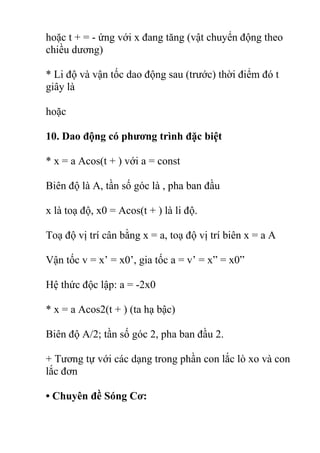 hoặc t + = - ứng với x đang tăng (vật chuyển động theo
chiều dương)
* Li độ và vận tốc dao động sau (trước) thời điểm đó t
giây là
hoặc
10. Dao động có phương trình đặc biệt
* x = a Acos(t + ) với a = const
Biên độ là A, tần số góc là , pha ban đầu
x là toạ độ, x0 = Acos(t + ) là li độ.
Toạ độ vị trí cân bằng x = a, toạ độ vị trí biên x = a A
Vận tốc v = x’ = x0’, gia tốc a = v’ = x” = x0”
Hệ thức độc lập: a = -2x0
* x = a Acos2(t + ) (ta hạ bậc)
Biên độ A/2; tần số góc 2, pha ban đầu 2.
+ Tương tự với các dạng trong phần con lắc lò xo và con
lắc đơn
• Chuyên đề Sóng Cơ:
 