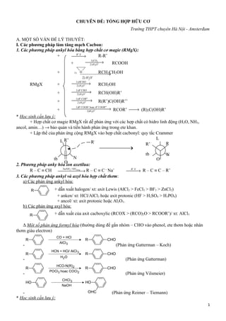 CHUYÊN ĐỀ: TỔNG HỢP HỮU CƠ
Trường THPT chuyên Hà Nội - Amsterđam
A. MỘT SỐ VẤN ĐỀ LÝ THUYẾT:
I. Các phương pháp làm tăng mạch Cacbon:
1. Các phương pháp ankyl hóa bằng hợp chất cơ magie (RMgX):
+ 'R X
→ R-R’
+ 2
3
1)
2)
CO
H O+→ RCOOH
+ 1) O RCH2CH2OH
RMgX + 3
1)
2)
HCHO
H O+→ RCH2OH
+ 3
1) '
2)
R CHO
H O+→ RCH(OH)R’
+ 3
1) ' ''
2)
R COR
H O+→ R(R’)C(OH)R’’
+ 3
1) ' hoac ' ''
2)
R COOH R COOR
H O+→ RCOR’ → (R)2C(OH)R’
* Học sinh cần lưu ý:
+ Hợp chất cơ magie RMgX rất dễ phản ứng với các hợp chất có hidro linh động (H2O, NH3,
ancol, amin…) → bảo quản và tiến hành phản ứng trong ete khan.
+ Lập thể của phản ứng cộng RMgX vào hợp chất cacbonyl: quy tắc Crammer
2. Phương pháp anky hóa ion axetilua:
R – C ≡ CH 2 3/ longNaNH NH
→ R – C ≡ C −
Na+ 'R X
→ R – C ≡ C – R’
3. Các phương pháp ankyl và axyl hóa hợp chất thơm:
a) Các phản ứng ankyl hóa:
R
+ anken/ xt: HCl/AlCl3 hoặc axit protonic (HF > H2SO4 > H3PO4)
+ ancol/ xt: axit protonic hoặc Al2O3.
b) Các phản ứng axyl hóa:
R
∆ Một số phản ứng formyl hóa (thường dùng để gắn nhóm – CHO vào phenol, ete thơm hoặc nhân
thơm giàu electron)
-
CO + HCl
AlCl3
R R CHO
(Phản ứng Gatterman – Koch)
-
HCN + HCl/ AlCl3
H2O
R R CHO
(Phản ứng Gatterman)
-
HCO-N(R)2
POCl3 hoac COCl2
R R CHO
(Phản ứng Vilsmeier)
-
CHCl3
NaOH
OH OH
OHC (Phản ứng Reimer – Tiemann)
* Học sinh cần lưu ý:
1
2) H3
O+
O
R’L
tb N
R-
O-
R’
L
tb N
R
+ dẫn xuất halogen/ xt: axit Lewis (AlCl3 > FeCl3 > BF3 > ZnCl2)
+ dẫn xuất của axit cacboxylic (RCOX > (RCO)2O > RCOOR’)/ xt: AlCl3
 