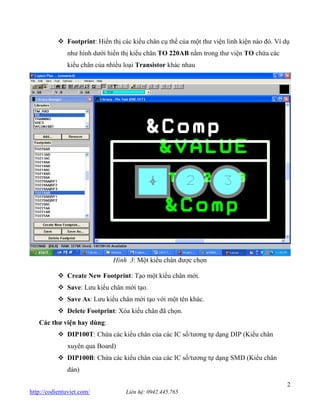 2 http://codientuviet.com/ Liên hệ: 0942.445.765 Footprint: Hiển thị các kiểu chân cụ thể của một thư viện linh kiện nào đó. Ví dụ như hình dưới hiển thị kiểu chân TO 220AB nằm trong thư viện TO chứa các kiểu chân của nhiều loại Transistor khác nhau Hình 3: Một kiểu chân được chọn Create New Footprint: Tạo một kiểu chân mới. Save: Lưu kiểu chân mới tạo. Save As: Lưu kiểu chân mới tạo với một tên khác. Delete Footprint: Xóa kiểu chân đã chọn. Các thư viện hay dùng: DIP100T: Chứa các kiểu chân của các IC số/tương tự dạng DIP (Kiểu chân xuyên qua Board) DIP100B: Chứa các kiểu chân của các IC số/tương tự dạng SMD (Kiểu chân dán)