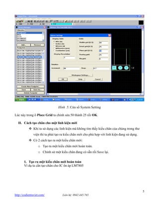5 http://codientuviet.com/ Liên hệ: 0942.445.765 Hình 5: Cửa sổ System Setting Lúc này trong ô Place Grid ta chỉnh sửa 50 thành 25 rồi OK. II. Cách tạo chân cho một linh kiện mới Khi ta sử dụng các linh kiện mà không tìm thấy kiểu chân của chúng trong thư viện thì ta phải tạo ra kiểu chân mới cho phù hợp với linh kiện đang sử dụng. Có 2 cách tạo ra một kiểu chân mới: o Tạo ra một kiểu chân mới hoàn toàn. o Chỉnh sử một kiểu chân đang có sẵn rồi Save lại. 1. Tạo ra một kiểu chân mới hoàn toàn Ví dụ ta cần tạo chân cho IC ổn áp LM7805